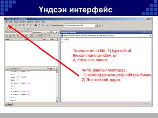 Үндсэн интерфейс

To create an m-file, 1) type edit at
the command window, or
2) Press this button.
m-file файлыг үүсгэхдээ,
1) команд цонхон дээр edit гэж бичих
2) Энэ товчийг дарах.

 