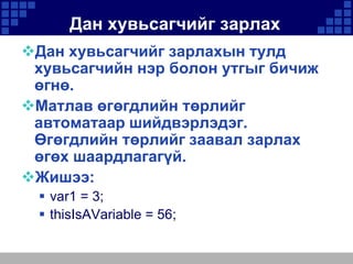 Дан хувьсагчийг зарлах
Дан хувьсагчийг зарлахын тулд
хувьсагчийн нэр болон утгыг бичиж
өгнө.
Матлав өгөгдлийн төрлийг
автоматаар шийдвэрлэдэг.
Өгөгдлийн төрлийг заавал зарлах
өгөх шаардлагагүй.
Жишээ:
 var1 = 3;
 thisIsAVariable = 56;

 