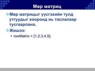 Мөр матриц
Мөр матрицыг үүсгэхийн тулд
утгуудыг хооронд нь таслалаар
тусгаарлана.
Жишээ:
 rowMatrix = [1,2,3,4,5];

 
