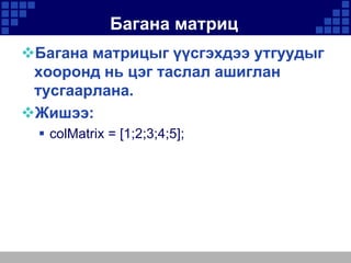 Багана матриц
Багана матрицыг үүсгэхдээ утгуудыг
хооронд нь цэг таслал ашиглан
тусгаарлана.
Жишээ:
 colMatrix = [1;2;3;4;5];

 