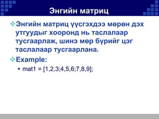 Энгийн матриц
Энгийн матриц үүсгэхдээ мөрөн дэх
утгуудыг хооронд нь таслалаар
тусгаарлаж, шинэ мөр бүрийг цэг
таслалаар тусгаарлана.
Example:
 mat1 = [1,2,3;4,5,6;7,8,9];

 