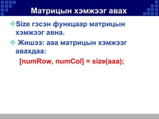 Матрицын хэмжээг авах
Size гэсэн функцаар матрицын
хэмжээг авна.
 Жишээ: aaa матрицын хэмжээг
авахдаа:
[numRow, numCol] = size(aaa);

 