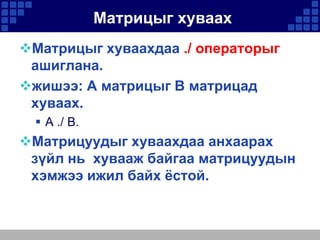 Матрицыг хуваах
Матрицыг хуваахдаа ./ операторыг
ашиглана.
жишээ: A матрицыг B матрицад
хуваах.
 A ./ B.

Матрицуудыг хуваахдаа анхаарах
зүйл нь хувааж байгаа матрицуудын
хэмжээ ижил байх ёстой.

 