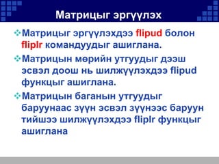 Матрицыг эргүүлэх
Матрицыг эргүүлэхдээ flipud болон
fliplr командуудыг ашиглана.
Матрицын мөрийн утгуудыг дээш
эсвэл доош нь шилжүүлэхдээ flipud
функцыг ашиглана.
Матрицын баганын утгуудыг
баруунаас зүүн эсвэл зүүнээс баруун
тийшээ шилжүүлэхдээ fliplr функцыг
ашиглана

 