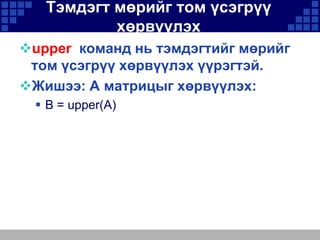 Тэмдэгт мөрийг том үсэгрүү
хөрвүүлэх
upper команд нь тэмдэгтийг мөрийг
том үсэгрүү хөрвүүлэх үүрэгтэй.
Жишээ: A матрицыг хөрвүүлэх:
 B = upper(A)

 