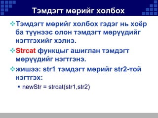 Тэмдэгт мөрийг холбох
Тэмдэгт мөрийг холбох гэдэг нь хоёр
ба түүнээс олон тэмдэгт мөрүүдийг
нэгтгэхийг хэлнэ.
Strcat функцыг ашиглан тэмдэгт
мөрүүдийг нэгтгэнэ.
жишээ: str1 тэмдэгт мөрийг str2-той
нэгтгэх:
 newStr = strcat(str1,str2)

 
