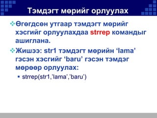 Тэмдэгт мөрийг орлуулах
Өгөгдсөн утгаар тэмдэгт мөрийг
хэсгийг орлуулахдаа strrep командыг
ашиглана.
Жишээ: str1 тэмдэгт мөрийн ‘lama’
гэсэн хэсгийг ‘baru’ гэсэн тэмдэг
мөрөөр орлуулах:
 strrep(str1,’lama’,’baru’)

 