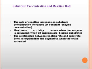 Substrate Concentration and Reaction Rate
• The rate of reaction increases as substrate
concentration increases (at constant enzyme
concentration)
• Maximum activity occurs when the enzyme
is saturated (when all enzymes are binding substrate)
• The relationship between reaction rate and substrate
conc. Is exponential and asymptote when the enz is
saturated.
 