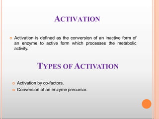 ACTIVATION
 Activation is defined as the conversion of an inactive form of
an enzyme to active form which processes the metabolic
activity.
TYPES OF ACTIVATION
 Activation by co-factors.
 Conversion of an enzyme precursor.
 