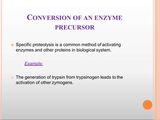 CONVERSION OF AN ENZYME
PRECURSOR
 Specific proteolysis is a common method of activating
enzymes and other proteins in biological system.
Example:
 The generation of trypsin from trypsinogen leads to the
activation of other zymogens.
 