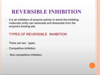 REVERSIBLE INHIBITION
o It is an inhibition of enzyme activity in which the inhibiting
molecular entity can associate and dissociate from the
enzyme’s binding site.
TYPES OF REVERSIBLE INHIBITION
o There are two types:
 Competitive inhibition
 Non-competitive inhibition.
 