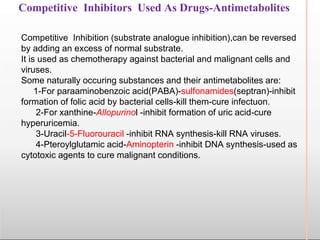 Competitive Inhibitors Used As Drugs-Antimetabolites
Competitive Inhibition (substrate analogue inhibition),can be reversed
by adding an excess of normal substrate.
It is used as chemotherapy against bacterial and malignant cells and
viruses.
Some naturally occuring substances and their antimetabolites are:
1-For paraaminobenzoic acid(PABA)-sulfonamides(septran)-inhibit
formation of folic acid by bacterial cells-kill them-cure infectuon.
2-For xanthine-Allopurinol -inhibit formation of uric acid-cure
hyperuricemia.
3-Uracil-5-Fluorouracil -inhibit RNA synthesis-kill RNA viruses.
4-Pteroylglutamic acid-Aminopterin -inhibit DNA synthesis-used as
cytotoxic agents to cure malignant conditions.
 