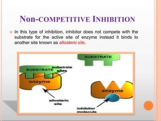 Non-COMPETITIVE INHIBITION
 In this type of inhibition, inhibitor does not compete with the
substrate for the active site of enzyme instead it binds to
another site known as allosteric site.
 