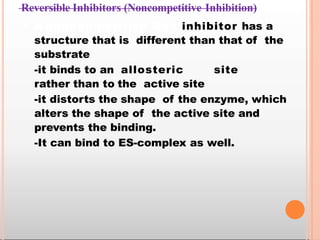 Reversible Inhibitors (Noncompetitive Inhibition)
• A noncompetitive Non inhibitor has a
structure that is different than that of the
substrate
-it binds to an allosteric site
rather than to the active site
-it distorts the shape of the enzyme, which
alters the shape of the active site and
prevents the binding.
-It can bind to ES-complex as well.
 