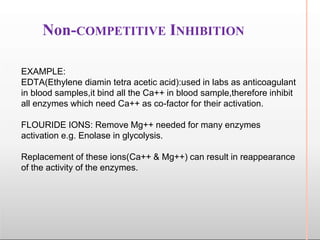 Non-COMPETITIVE INHIBITION
EXAMPLE:
EDTA(Ethylene diamin tetra acetic acid):used in labs as anticoagulant
in blood samples,it bind all the Ca++ in blood sample,therefore inhibit
all enzymes which need Ca++ as co-factor for their activation.
FLOURIDE IONS: Remove Mg++ needed for many enzymes
activation e.g. Enolase in glycolysis.
Replacement of these ions(Ca++ & Mg++) can result in reappearance
of the activity of the enzymes.
 