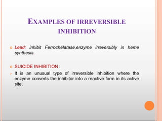 EXAMPLES OF IRREVERSIBLE
INHIBITION
 Lead: inhibit Ferrochelatase,enzyme irreversibly in heme
synthesis.
 SUICIDE INHIBITION :
 It is an unusual type of irreversible inhibition where the
enzyme converts the inhibitor into a reactive form in its active
site.
 