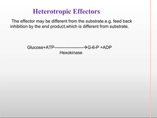 Heterotropic Effectors
The effector may be different from the substrate.e.g. feed back
inhibition by the end product,which is different from substrate.
Glucose+ATP--------------------G-6-P +ADP
Hexokinase
 