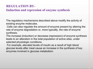 REGULATION BY-
Induction and repression of enzyme synthesis
The regulatory mechanisms described above modify the activity of
existing enzyme molecules.
Cells can also regulate the amount of enzyme present by altering the
rate of enzyme degradation or, more typically, the rate of enzyme
synthesis.
The increase (induction) or decrease (repression) of enzyme synthesis
leads to an alteration in the total population of active sites, under
selected physiologic conditions.
For example, elevated levels of insulin as a result of high blood
glucose levels after meal cause an increase in the synthesis of key
enzymes involved in glucose metabolism.
 