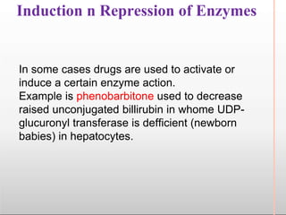 Induction n Repression of Enzymes
In some cases drugs are used to activate or
induce a certain enzyme action.
Example is phenobarbitone used to decrease
raised unconjugated billirubin in whome UDP-
glucuronyl transferase is defficient (newborn
babies) in hepatocytes.
 