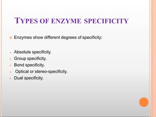 TYPES OF ENZYME SPECIFICITY
 Enzymes show different degrees of specificity:
 Absolute specificity.
 Group specificity.
 Bond specificity.
 Optical or stereo-specificity.
 Dual specificity.
 
