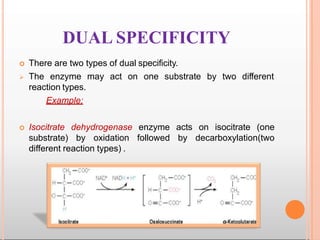 DUAL SPECIFICITY
 There are two types of dual specificity.
may act on one substrate by two different The enzyme
reaction types.
Example:
 Isocitrate dehydrogenase enzyme acts on isocitrate (one
substrate) by oxidation followed by decarboxylation(two
different reaction types) .
 