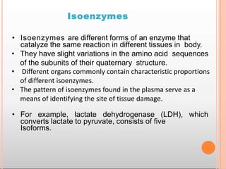 Isoenzymes
• Isoenzymes are different forms of an enzyme that
catalyze the same reaction in different tissues in body.
• They have slight variations in the amino acid sequences
of the subunits of their quaternary structure.
• Different organs commonly contain characteristic proportions
of different isoenzymes.
• The pattern of isoenzymes found in the plasma serve as a
means of identifying the site of tissue damage.
• For example, lactate dehydrogenase (LDH), which
converts lactate to pyruvate, consists of five
Isoforms.
 