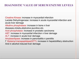 DIAGNOSTIC VALUE OF SERUM ENZYME LEVELS
Creatine Kinase: increase in myocardial infarction
Lactate Dehydrogenase: increase in acute myocardial infarction and
acute liver demage
Alkaline phosphatase: increase in bone n liver
diseases,rickets,obstrutive jaundice etc.
Acid phosphatase: increase in prostatic carcinoma
AST: increase in myocardial infarction n liver demage
ALT: increase in acute liver demage
Amylase/lipase: increase in pancreatitis n parotitis
Γ Glutamyl transpeptidase(GTT): increase in hepatobilliary obstruction
And in alcohol induced liver demage
 