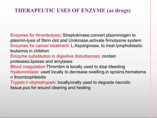 THERAPEUTIC USES OF ENZYME (as drugs)
Enzymes for thrombolysis: Streptokinase,convert plasminogen to
plasmin-lysis of fibrin clot and Urokinase,activate firinolysine system
Enzymes for cancer treatment: L.Asparginase, to treat lymphoblastic
leukemia in children
Enzyme substitution in digestive disturbances: contain
proteases,lipases and amylases
Blood coagulation:Thrombin is locally used to stop bleeding
Hyaluronidase: used locally to decrease swelling,in sprains,hematoma
n thrombophlebitis
Trypsin n chymotrypsin: locally/orally used to degrade necrotic
tissue,pus for wound clearing and healing
 