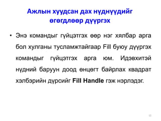 12
• Энэ командыг гүйцэтгэх өөр нэг хялбар арга
бол хулганы тусламжтайгаар Fill буюу дүүргэх
командыг гүйцэтгэх арга юм. Идэвхитэй
нүдний баруун доод өнцөгт байрлах квадрат
хэлбэрийн дүрсийг Fill Handle гэж нэрлэдэг.
Ажлын хуудсан дах нүднүүдийг
өгөгдлөөр дүүргэх
 