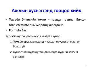 16
Ажлын хүснэгтэнд тооцоо хийх
• Томъёо бичихийн өмнө = тэмдэг тавина. Бичсэн
томъёо томъёоны мөрөнд харагдана.
• Formula Bar
Хүснэгтэнд тооцоо хийхэд анхаарах зүйлс :
1. Томъёо оруулах нүдэнд = тэмдэг оруулахыг мартаж
болохгүй.
2. Хүснэгтийн нүдэнд тооцоо хийдээ нүдний хаягийг
ашиглах.
 