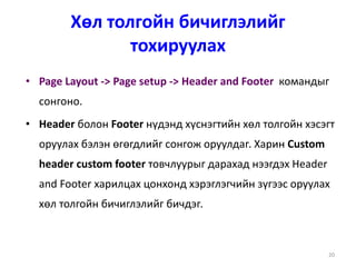 20
Хөл толгойн бичиглэлийг
тохируулах
• Page Layout -> Page setup -> Header and Footer командыг
сонгоно.
• Header болон Footer нүдэнд хүснэгтийн хөл толгойн хэсэгт
оруулах бэлэн өгөгдлийг сонгож оруулдаг. Харин Custom
header custom footer товчлуурыг дарахад нээгдэх Header
and Footer харилцах цонхонд хэрэглэгчийн зүгээс оруулах
хөл толгойн бичиглэлийг бичдэг.
 