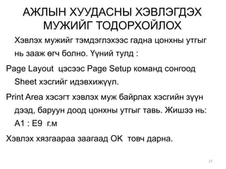 АЖЛЫН ХУУДАСНЫ ХЭВЛЭГДЭХ
МУЖИЙГ ТОДОРХОЙЛОХ
Хэвлэх мужийг тэмдэглэхээс гадна цонхны утгыг
нь зааж өгч болно. Үүний тулд :
Page Layout цэсээс Page Setup команд сонгоод
Sheet хэсгийг идэвхижүүл.
Print Area хэсэгт хэвлэх муж байрлах хэсгийн зүүн
дээд, баруун доод цонхны утгыг тавь. Жишээ нь:
A1 : E9 г.м
Хэвлэх хязгаараа заагаад OK товч дарна.
27
 
