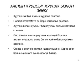 АЖЛЫН ХУУДСЫГ ХУУЛАХ БОЛОН
ЗӨӨХ
32
• Хуулах гэж буй ажлын хуудсыг сонгоно
• Home/Format/Move or Copy командыг сонгоно.
• Хуулах ажлын хуудсыг байрлуулах ажлын хавтасыг
сонгоно.
• Өөр ажлын хавтас руу зөөх хэрэггүй бол аль
ажлын хуудасны өмнө болон хойно байрлуулахыг
сонгоно.
• Create a copy сонголтыг идэвхижүүлнэ. Хэрэв зөөх
бол энэ сонголт сонгогдоогүй байна.
 