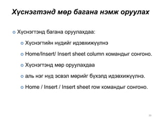 Хүснэгтэнд мөр багана нэмж оруулах
39
 Хүснэгтэнд багана оруулахдаа:
 Хүснэгтийн нүдийг идэвхижүүлнэ
 Home/Insert/ Insert sheet column командыг сонгоно.
 Хүснэгтэнд мөр оруулахдаа
 аль нэг нүд эсвэл мөрийг бүхэлд идэвхижүүлнэ.
 Home / Insert / Insert sheet row командыг сонгоно.
 