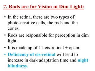 7. Rods are for Vision in Dim Light:
• In the retina, there are two types of
  photosensitive cells, the rods and the
  cones.
• Rods are responsible for perception in dim
  light.
• It is made up of 11-cis-retinal + opsin.
• Deficiency of cis-retinal will lead to
  increase in dark adaptation time and night
  blindness.
 