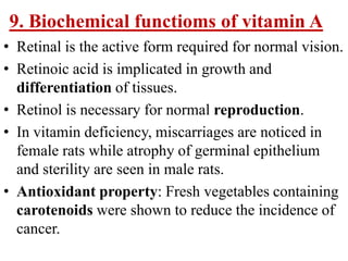9. Biochemical functioms of vitamin A
• Retinal is the active form required for normal vision.
• Retinoic acid is implicated in growth and
  differentiation of tissues.
• Retinol is necessary for normal reproduction.
• In vitamin deficiency, miscarriages are noticed in
  female rats while atrophy of germinal epithelium
  and sterility are seen in male rats.
• Antioxidant property: Fresh vegetables containing
  carotenoids were shown to reduce the incidence of
  cancer.
 