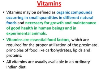Vitamins
• Vitamins may be defined as organic compounds
  occurring in small quantities in different natural
  foods and necessary for growth and maintenance
  of good health in human beings and in
  experimental animals.
• Vitamins are essential food factors, which are
  required for the proper utilization of the proximate
  principles of food like carbohydrates, lipids and
  proteins.
• All vitamins are usually available in an ordinary
  Indian diet.
 