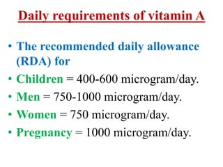 Daily requirements of vitamin A

• The recommended daily allowance
  (RDA) for
• Children = 400-600 microgram/day.
• Men = 750-1000 microgram/day.
• Women = 750 microgram/day.
• Pregnancy = 1000 microgram/day.
 