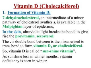 Vitamin D (Cholecalciferol)
1. Formation of Vitamin D:
7-dehydrocholesterol, an intermediate of a minor
pathway of cholesterol synthesis, is available in the
Malpighian layer of epidermis.
In the skin, ultraviolet light breaks the bond, to give
rise the provitamin, secosterol.
The cis double bond between is then isomerised to
trans bond to form vitamin D3 or cholicalciferol.
So, vitamin D is called “sun-shine vitamin”.
As sunshine less in winter months, vitamin
deficiency is seen in winter.
 