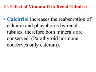 C. Effect of Vitamin D in Renal Tubules:

• Calcitriol increases the reabsorption of
  calcium and phosphorus by renal
  tubules, therefore both minerals are
  conserved. (Parathyroid hormone
  conserves only calcium).
 