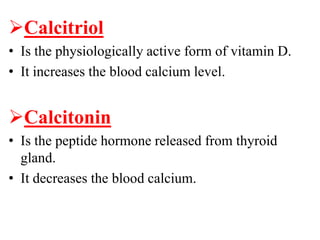 Calcitriol
• Is the physiologically active form of vitamin D.
• It increases the blood calcium level.


Calcitonin
• Is the peptide hormone released from thyroid
  gland.
• It decreases the blood calcium.
 