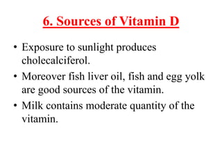 6. Sources of Vitamin D
• Exposure to sunlight produces
  cholecalciferol.
• Moreover fish liver oil, fish and egg yolk
  are good sources of the vitamin.
• Milk contains moderate quantity of the
  vitamin.
 