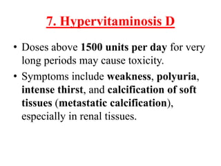 7. Hypervitaminosis D
• Doses above 1500 units per day for very
  long periods may cause toxicity.
• Symptoms include weakness, polyuria,
  intense thirst, and calcification of soft
  tissues (metastatic calcification),
  especially in renal tissues.
 