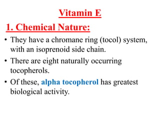 Vitamin E
1. Chemical Nature:
• They have a chromane ring (tocol) system,
  with an isoprenoid side chain.
• There are eight naturally occurring
  tocopherols.
• Of these, alpha tocopherol has greatest
  biological activity.
 