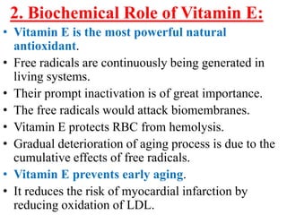 2. Biochemical Role of Vitamin E:
• Vitamin E is the most powerful natural
  antioxidant.
• Free radicals are continuously being generated in
  living systems.
• Their prompt inactivation is of great importance.
• The free radicals would attack biomembranes.
• Vitamin E protects RBC from hemolysis.
• Gradual deterioration of aging process is due to the
  cumulative effects of free radicals.
• Vitamin E prevents early aging.
• It reduces the risk of myocardial infarction by
  reducing oxidation of LDL.
 
