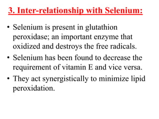 3. Inter-relationship with Selenium:
• Selenium is present in glutathion
  peroxidase; an important enzyme that
  oxidized and destroys the free radicals.
• Selenium has been found to decrease the
  requirement of vitamin E and vice versa.
• They act synergistically to minimize lipid
  peroxidation.
 