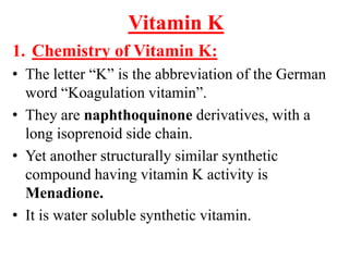 Vitamin K
1. Chemistry of Vitamin K:
• The letter “K” is the abbreviation of the German
  word “Koagulation vitamin”.
• They are naphthoquinone derivatives, with a
  long isoprenoid side chain.
• Yet another structurally similar synthetic
  compound having vitamin K activity is
  Menadione.
• It is water soluble synthetic vitamin.
 
