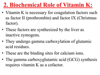 2. Biochemical Role of Vitamin K:
• Vitamin K is necessary for coagulation factors such
  as factor II (prothrombin) and factor IX (Christmas
  factor).
• These factors are synthesized by the liver as
  inactive zymogens.
• They undergo gamma carboxylation of glutamic
  acid residues.
• These are the binding sites for calcium ions.
• The gamma carboxyglutamic acid (GCG) synthesis
  requires vitamin K as a cofactor.
 