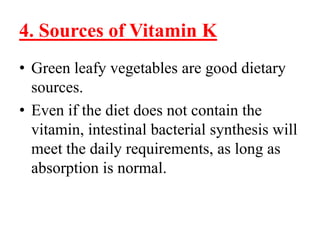 4. Sources of Vitamin K
• Green leafy vegetables are good dietary
  sources.
• Even if the diet does not contain the
  vitamin, intestinal bacterial synthesis will
  meet the daily requirements, as long as
  absorption is normal.
 