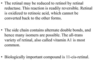 • The retinal may be reduced to retinol by retinal
  reductase. This reaction is readily reversible. Retinal
  is oxidized to retinoic acid, which cannot be
  converted back to the other forms.

• The side chain contains alternate double bonds, and
  hence many isomers are possible. The all-trans
  variety of retinal, also called vitamin A1 is most
  common.

• Biologically important compound is 11-cis-retinal.
 